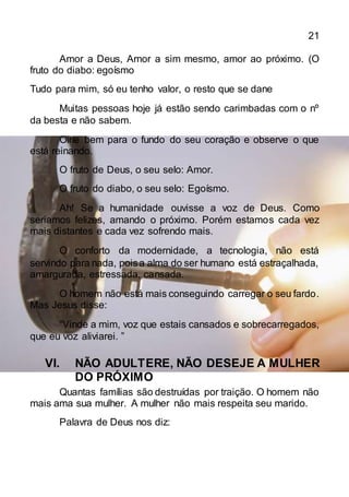 21
Amor a Deus, Amor a sim mesmo, amor ao próximo. (O
fruto do diabo: egoísmo
Tudo para mim, só eu tenho valor, o resto que se dane
Muitas pessoas hoje já estão sendo carimbadas com o nº
da besta e não sabem.
Olhe bem para o fundo do seu coração e observe o que
está reinando.
O fruto de Deus, o seu selo: Amor.
O fruto do diabo, o seu selo: Egoísmo.
Ah! Se a humanidade ouvisse a voz de Deus. Como
seriamos felizes, amando o próximo. Porém estamos cada vez
mais distantes e cada vez sofrendo mais.
O conforto da modernidade, a tecnologia, não está
servindo para nada, poisa alma do ser humano está estraçalhada,
amargurada, estressada, cansada.
O homem não está mais conseguindo carregar o seu fardo.
Mas Jesus disse:
“Vinde a mim, voz que estais cansados e sobrecarregados,
que eu voz aliviarei. ”
VI. NÃO ADULTERE, NÃO DESEJE A MULHER
DO PRÓXIMO
Quantas famílias são destruídas por traição. O homem não
mais ama sua mulher. A mulher não mais respeita seu marido.
Palavra de Deus nos diz:
 