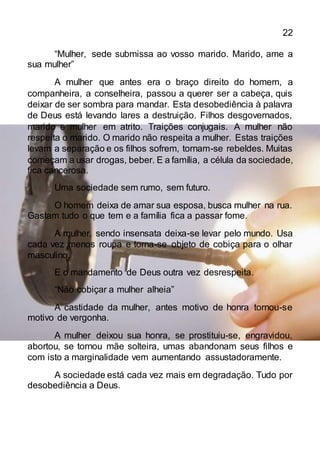22
“Mulher, sede submissa ao vosso marido. Marido, ame a
sua mulher”
A mulher que antes era o braço direito do homem, a
companheira, a conselheira, passou a querer ser a cabeça, quis
deixar de ser sombra para mandar. Esta desobediência à palavra
de Deus está levando lares a destruição. Filhos desgovernados,
marido e mulher em atrito. Traições conjugais. A mulher não
respeita o marido. O marido não respeita a mulher. Estas traições
levam a separação e os filhos sofrem, tornam-se rebeldes. Muitas
começam a usar drogas, beber. E a família, a célula da sociedade,
fica cancerosa.
Uma sociedade sem rumo, sem futuro.
O homem deixa de amar sua esposa, busca mulher na rua.
Gastam tudo o que tem e a família fica a passar fome.
A mulher, sendo insensata deixa-se levar pelo mundo. Usa
cada vez menos roupa e torna-se objeto de cobiça para o olhar
masculino.
E o mandamento de Deus outra vez desrespeita.
“Não cobiçar a mulher alheia”
A castidade da mulher, antes motivo de honra tornou-se
motivo de vergonha.
A mulher deixou sua honra, se prostituiu-se, engravidou,
abortou, se tornou mãe solteira, umas abandonam seus filhos e
com isto a marginalidade vem aumentando assustadoramente.
A sociedade está cada vez mais em degradação. Tudo por
desobediência a Deus.
 