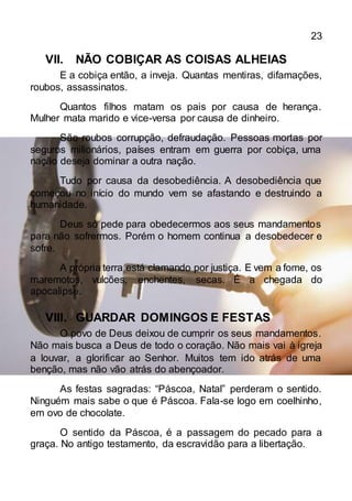 23
VII. NÃO COBIÇAR AS COISAS ALHEIAS
E a cobiça então, a inveja. Quantas mentiras, difamações,
roubos, assassinatos.
Quantos filhos matam os pais por causa de herança.
Mulher mata marido e vice-versa por causa de dinheiro.
São roubos corrupção, defraudação. Pessoas mortas por
seguros milionários, países entram em guerra por cobiça, uma
nação deseja dominar a outra nação.
Tudo por causa da desobediência. A desobediência que
começou no início do mundo vem se afastando e destruindo a
humanidade.
Deus só pede para obedecermos aos seus mandamentos
para não sofrermos. Porém o homem continua a desobedecer e
sofre.
A própria terra está clamando por justiça. E vem a fome, os
maremotos, vulcões, enchentes, secas. É a chegada do
apocalipse.
VIII. GUARDAR DOMINGOS E FESTAS
O povo de Deus deixou de cumprir os seus mandamentos.
Não mais busca a Deus de todo o coração. Não mais vai à igreja
a louvar, a glorificar ao Senhor. Muitos tem ido atrás de uma
benção, mas não vão atrás do abençoador.
As festas sagradas: “Páscoa, Natal” perderam o sentido.
Ninguém mais sabe o que é Páscoa. Fala-se logo em coelhinho,
em ovo de chocolate.
O sentido da Páscoa, é a passagem do pecado para a
graça. No antigo testamento, da escravidão para a libertação.
 