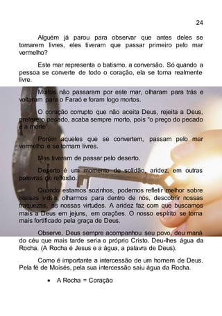 24
Alguém já parou para observar que antes deles se
tornarem livres, eles tiveram que passar primeiro pelo mar
vermelho?
Este mar representa o batismo, a conversão. Só quando a
pessoa se converte de todo o coração, ela se torna realmente
livre.
Muitos não passaram por este mar, olharam para trás e
voltaram para o Faraó e foram logo mortos.
O coração corrupto que não aceita Deus, rejeita a Deus,
prefere o pecado, acaba sempre morto, pois “o preço do pecado
é a morte”.
Porém aqueles que se convertem, passam pelo mar
vermelho e se tornam livres.
Mas tiveram de passar pelo deserto.
Deserto é um momento de solidão, aridez, em outras
palavras de reflexão.
Quando estamos sozinhos, podemos refletir melhor sobre
nossas vidas, olharmos para dentro de nós, descobrir nossas
fraquezas, as nossas virtudes. A aridez faz com que buscamos
mais a Deus em jejuns, em orações. O nosso espírito se torna
mais fortificado pela graça de Deus.
Observe, Deus sempre acompanhou seu povo, deu maná
do céu que mais tarde seria o próprio Cristo. Deu-lhes água da
Rocha. (A Rocha é Jesus e a água, a palavra de Deus).
Como é importante a intercessão de um homem de Deus.
Pela fé de Moisés, pela sua intercessão saiu água da Rocha.
 A Rocha = Coração
 