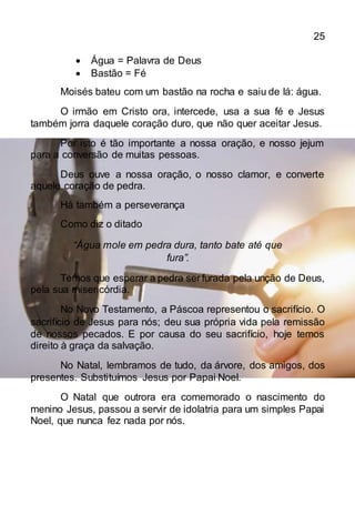 25
 Água = Palavra de Deus
 Bastão = Fé
Moisés bateu com um bastão na rocha e saiu de lá: água.
O irmão em Cristo ora, intercede, usa a sua fé e Jesus
também jorra daquele coração duro, que não quer aceitar Jesus.
Por isto é tão importante a nossa oração, e nosso jejum
para a conversão de muitas pessoas.
Deus ouve a nossa oração, o nosso clamor, e converte
aquele coração de pedra.
Há também a perseverança
Como diz o ditado
“Água mole em pedra dura, tanto bate até que
fura”.
Temos que esperar a pedra ser furada pela unção de Deus,
pela sua misericórdia.
No Novo Testamento, a Páscoa representou o sacrifício. O
sacrifício de Jesus para nós; deu sua própria vida pela remissão
de nossos pecados. E por causa do seu sacrifício, hoje temos
direito à graça da salvação.
No Natal, lembramos de tudo, da árvore, dos amigos, dos
presentes. Substituímos Jesus por Papai Noel.
O Natal que outrora era comemorado o nascimento do
menino Jesus, passou a servir de idolatria para um simples Papai
Noel, que nunca fez nada por nós.
 