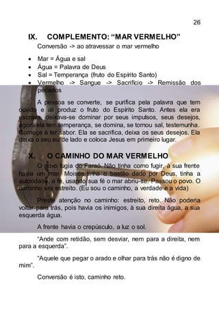 26
IX. COMPLEMENTO: “MAR VERMELHO”
Conversão -> ao atravessar o mar vermelho
 Mar = Água e sal
 Água = Palavra de Deus
 Sal = Temperança (fruto do Espírito Santo)
 Vermelho -> Sangue -> Sacrifício -> Remissão dos
pecados
A pessoa se converte, se purifica pela palavra que tem
ouvido e ali produz o fruto do Espírito Santo. Antes ela era
escrava, deixava-se dominar por seus impulsos, seus desejos,
agora ela tem temperança, se domina, se tornou sal, testemunha.
Começa a ter sabor. Ela se sacrifica, deixa os seus desejos. Ela
deixa o seu eu de lado e coloca Jesus em primeiro lugar.
X. O CAMINHO DO MAR VERMELHO
O povo fugia do Faraó. Não tinha como fugir, à sua frente
havia um mar. Moisés tinha o bastão dado por Deus, tinha a
autoridade, a fé, usando sua fé o mar abriu-se. Passou o povo. O
caminho era estreito. (Eu sou o caminho, a verdade e a vida)
Preste atenção no caminho: estreito, reto. Não poderia
voltar para trás, pois havia os inimigos, à sua direita água, a sua
esquerda água.
A frente havia o crepúsculo, a luz o sol.
“Ande com retidão, sem desviar, nem para a direita, nem
para a esquerda”.
“Aquele que pegar o arado e olhar para trás não é digno de
mim”.
Conversão é isto, caminho reto.
 