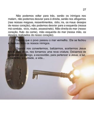 27
Não podemos voltar para trás, senão os inimigos nos
matam, não podemos desviar para à direita, senão nos afogamos
(nas nossas magoas, ressentimentos, ódio, ira, os maus desejos
de nosso coração), não podemos desviar para a esquerda (nossa
má conduta, vicio, roubo, assassinato). Mão direita do mar (nosso
coração, fruto da carne), mão esquerda do mar (nossa mão, os
desejos realizados do nosso coração).
Depois que o povo passou o mar vermelho. Ele se fechou
e destruiu todo os nossos inimigos.
Quando nos convertermos, batizarmos, aceitarmos Jesus
em nossas vidas, nos tornamos uma nova criatura. Deixamos de
pertencer ao inimigo, a escravidão, para pertencer a Jesus, a luz,
o caminho, a verdade, a vida...
 