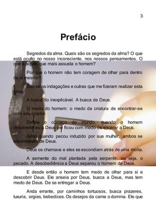 3
Prefácio
Segredos da alma. Quais são os segredos da alma? O que
está oculto no nosso inconsciente, nos nossos pensamentos. O
que é aquilo que mais assusta o homem?
Por que o homem não tem coragem de olhar para dentro
de si mesmo?
São estas indagações e outras que me fizeram realizar esta
obra.
A busca do inexplicável. A busca de Deus.
O medo do homem: o medo da criatura de encontrar-se
com seu criador.
Desde o começo do mundo, quando o homem
desobedeceu a Deus ele ficou com medo de encarar a Deus.
Adão quando pecou induzido por sua mulher, ambos se
esconderam de Deus.
Deus os chamava e eles se escondiam atrás de uma moita.
A semente do mal plantada pela serpente, ou seja, o
pecado. A desobediência a Deus separou o homem de Deus.
E desde então o homem tem medo de olhar para si e
descobrir Deus. Ele anseia por Deus, busca a Deus, mas tem
medo de Deus. De se entregar a Deus.
Anda errante, por caminhos tortuosos, busca prazeres,
luxuria, orgias, bebedices. Os desejos da carne o domina. Ele que
 