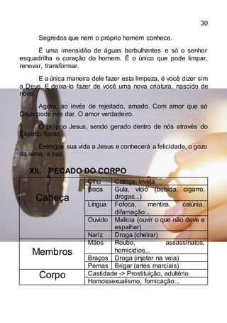 30
Segredos que nem o próprio homem conhece.
É uma imensidão de águas borbulhantes e só o senhor
esquadrilha o coração do homem. É o único que pode limpar,
renovar, transformar.
E a única maneira dele fazer esta limpeza, é você dizer sim
a Deus. E deixa-lo fazer de você uma nova criatura, nascido de
novo.
Agora, ao invés de rejeitado, amado. Com amor que só
Deus pode nos dar. O amor verdadeiro.
O próprio Jesus, sendo gerado dentro de nós através do
Espirito Santo.
Entregue sua vida a Jesus e conhecerá a felicidade, o gozo
da alma, a paz.
XII. PECADO DO CORPO
Cabeça
Olho Cobiça, inveja
Boca Gula, vício (bebida, cigarro,
drogas...)
Língua Fofoca, mentira, calúnia,
difamação...
Ouvido Malícia (ouvir o que não deve e
espalhar)
Nariz Droga (cheirar)
Membros
Mãos Roubo, assassinatos,
homicídios...
Braços Droga (injetar na veia)
Pernas Brigar (artes marciais)
Corpo Castidade -> Prostituição, adultério
Homossexualismo, fornicação...
 