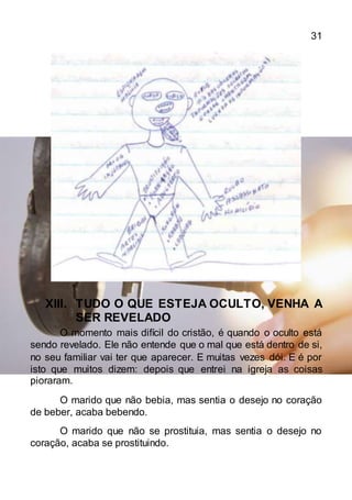 31
XIII. TUDO O QUE ESTEJA OCULTO, VENHA A
SER REVELADO
O momento mais difícil do cristão, é quando o oculto está
sendo revelado. Ele não entende que o mal que está dentro de si,
no seu familiar vai ter que aparecer. E muitas vezes dói. E é por
isto que muitos dizem: depois que entrei na igreja as coisas
pioraram.
O marido que não bebia, mas sentia o desejo no coração
de beber, acaba bebendo.
O marido que não se prostituia, mas sentia o desejo no
coração, acaba se prostituindo.
 