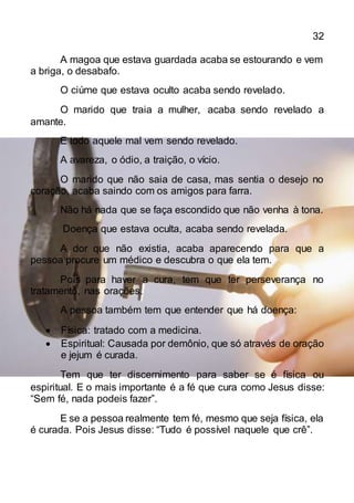32
A magoa que estava guardada acaba se estourando e vem
a briga, o desabafo.
O ciúme que estava oculto acaba sendo revelado.
O marido que traia a mulher, acaba sendo revelado a
amante.
E todo aquele mal vem sendo revelado.
A avareza, o ódio, a traição, o vício.
O marido que não saia de casa, mas sentia o desejo no
coração, acaba saindo com os amigos para farra.
Não há nada que se faça escondido que não venha à tona.
Doença que estava oculta, acaba sendo revelada.
A dor que não existia, acaba aparecendo para que a
pessoa procure um médico e descubra o que ela tem.
Pois para haver a cura, tem que ter perseverança no
tratamento, nas orações.
A pessoa também tem que entender que há doença:
 Física: tratado com a medicina.
 Espiritual: Causada por demônio, que só através de oração
e jejum é curada.
Tem que ter discernimento para saber se é física ou
espiritual. E o mais importante é a fé que cura como Jesus disse:
“Sem fé, nada podeis fazer”.
E se a pessoa realmente tem fé, mesmo que seja física, ela
é curada. Pois Jesus disse: “Tudo é possível naquele que crê”.
 