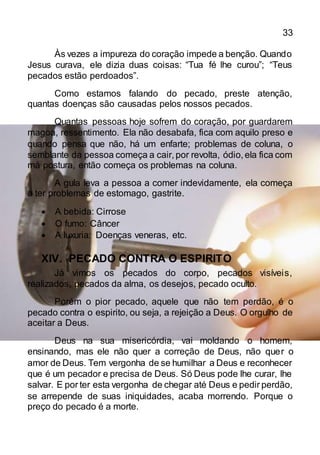 33
Às vezes a impureza do coração impede a benção. Quando
Jesus curava, ele dizia duas coisas: “Tua fé lhe curou”; “Teus
pecados estão perdoados”.
Como estamos falando do pecado, preste atenção,
quantas doenças são causadas pelos nossos pecados.
Quantas pessoas hoje sofrem do coração, por guardarem
magoa, ressentimento. Ela não desabafa, fica com aquilo preso e
quando pensa que não, há um enfarte; problemas de coluna, o
semblante da pessoa começa a cair, por revolta, ódio, ela fica com
má postura, então começa os problemas na coluna.
A gula leva a pessoa a comer indevidamente, ela começa
a ter problemas de estomago, gastrite.
 A bebida: Cirrose
 O fumo: Câncer
 A luxuria: Doenças veneras, etc.
XIV. PECADO CONTRA O ESPIRITO
Já vimos os pecados do corpo, pecados visíveis,
realizados, pecados da alma, os desejos, pecado oculto.
Porém o pior pecado, aquele que não tem perdão, é o
pecado contra o espirito, ou seja, a rejeição a Deus. O orgulho de
aceitar a Deus.
Deus na sua misericórdia, vai moldando o homem,
ensinando, mas ele não quer a correção de Deus, não quer o
amor de Deus. Tem vergonha de se humilhar a Deus e reconhecer
que é um pecador e precisa de Deus. Só Deus pode lhe curar, lhe
salvar. E por ter esta vergonha de chegar até Deus e pedir perdão,
se arrepende de suas iniquidades, acaba morrendo. Porque o
preço do pecado é a morte.
 