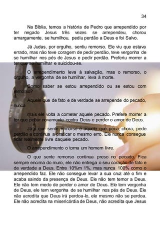 34
Na Bíblia, temos a história de Pedro que arrependido por
ter negado Jesus três vezes se arrependeu, chorou
amargamente, se humilhou, pediu perdão a Deus e foi Salvo.
Já Judas, por orgulho, sentiu remorso. Ele viu que estava
errado, mas não teve coragem de pedir perdão, teve vergonha de
se humilhar nos pés de Jesus e pedir perdão. Preferiu morrer a
ter que se humilhar e suicidou-se.
O arrependimento leva à salvação, mas o remorso, o
orgulho, a vergonha de se humilhar, leva à morte.
Como saber se estou arrependido ou se estou com
remorso?
Aquele que de fato e de verdade se arrepende do pecado,
nunca
mais ele volta a cometer aquele pecado. Prefere morrer a
ter que pecar novamente contra Deus e perder o amor de Deus.
Já o que sente remorso é aquele que peca, chora, pede
perdão e continua a praticar o mesmo erro. Ele nunca consegue
ficar realmente livre daquele pecado.
O arrependimento o torna um homem livre.
O que sente remorso continua preso no pecado. Fica
sempre encima do muro, ele não entrega o seu coração de fato e
de verdade a Deus. Entre 10%m 1%, mas nunca 100% como o
arrependido faz. Ele não consegue levar a sua cruz até o fim e
acaba saindo da presença de Deus. Ele não tem temor a Deus.
Ele não tem medo de perder o amor de Deus. Ele tem vergonha
de Deus, ele tem vergonha de se humilhar nos pés de Deus. Ele
não acredita que Deus irá perdoa-lo, ele mesmo não se perdoa.
Ele não acredita na misericórdia de Deus, não acredita que Jesus
 