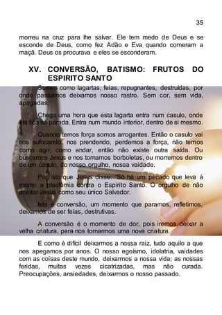 35
morreu na cruz para lhe salvar. Ele tem medo de Deus e se
esconde de Deus, como fez Adão e Eva quando comeram a
maçã. Deus os procurava e eles se esconderam.
XV. CONVERSÃO, BATISMO: FRUTOS DO
ESPIRITO SANTO
Somos como lagartas, feias, repugnantes, destruídas, por
onde passamos deixamos nosso rastro. Sem cor, sem vida,
apagadas.
Chega uma hora que esta lagarta entra num casulo, onde
ela fica só parada. Entra num mundo interior, dentro de si mesmo.
Quando temos força somos arrogantes. Então o casulo vai
nos sufocando, nos prendendo, perdemos a força, não temos
como agir, como andar, então não existe outra saída. Ou
buscamos Jesus e nos tornamos borboletas, ou morremos dentro
de um casulo, do nosso orgulho, nossa vaidade.
Por isto que Jesus disse: “Só há um pecado que leva à
morte: a blasfêmia contra o Espirito Santo. O orgulho de não
aceitar Jesus como seu único Salvador.
Isto é conversão, um momento que paramos, refletimos,
deixamos de ser feias, destrutivas.
A conversão é o momento de dor, pois iremos deixar a
velha criatura, para nos tornarmos uma nova criatura.
E como é difícil deixarmos a nossa raiz, tudo aquilo a que
nos apegamos por anos. O nosso egoísmo, idolatria, vaidades
com as coisas deste mundo, deixarmos a nossa vida; as nossas
feridas, muitas vezes cicatrizadas, mas não curada.
Preocupações, ansiedades, deixarmos o nosso passado.
 