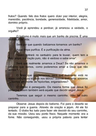 37
frutos? Quando falo dos frutos quero dizer paz interior, alegria,
mansidão, paciência, bondade, generosidade, fidelidade, amor,
domínio próprio.
Você já aprendeu a perdoar, já arrancou a vaidade, o
orgulho?
O batismo é muito mais que um banho de piscina. É uma
mudança de vida.
Será por que quando batizamos tomamos um banho?
Agua limpa purifica. É a purificação da alma.
“Quem entrará no santuário para te louvar, quem tem a
mão limpa, o coração puro, não é vaidoso e sabe amar”.
Será que realmente amamos a Deus? Se não amamos o
próximo que vemos, como poderemos amar a Deus que não
vemos?
O amor que proclamamos, será que realmente está no
nosso coração ou só está nos lábios? Somos realmente sinceros
ou somos um monte de hipócritas, enganadores?
O cristão é perseguido. Da mesma forma que Jesus foi
persegui, assim também será aquele que decidir seguir Jesus.
Teremos que seguir o mesmo caminho. Não há outro
caminho.
Observe Jesus depois do batismo. Foi para o deserto se
preparar para a guerra. Através de oração e jejum. Ali ele foi
tentado. O diabo fez tudo para fazer ele desistir do seu caminho,
da sua missão. Usou seu ponto fraco. Naquele momento era a
fome. Não conseguindo, usou a própria palavra para tentar
 