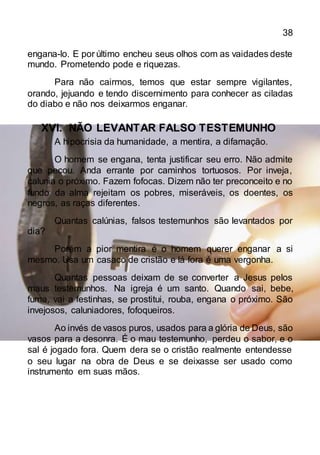 38
engana-lo. E por último encheu seus olhos com as vaidades deste
mundo. Prometendo pode e riquezas.
Para não cairmos, temos que estar sempre vigilantes,
orando, jejuando e tendo discernimento para conhecer as ciladas
do diabo e não nos deixarmos enganar.
XVI. NÃO LEVANTAR FALSO TESTEMUNHO
A hipocrisia da humanidade, a mentira, a difamação.
O homem se engana, tenta justificar seu erro. Não admite
que pecou. Anda errante por caminhos tortuosos. Por inveja,
calunia o próximo. Fazem fofocas. Dizem não ter preconceito e no
fundo da alma rejeitam os pobres, miseráveis, os doentes, os
negros, as raças diferentes.
Quantas calúnias, falsos testemunhos são levantados por
dia?
Porém a pior mentira é o homem querer enganar a si
mesmo. Usa um casaco de cristão e lá fora é uma vergonha.
Quantas pessoas deixam de se converter a Jesus pelos
maus testemunhos. Na igreja é um santo. Quando sai, bebe,
fuma, vai a festinhas, se prostitui, rouba, engana o próximo. São
invejosos, caluniadores, fofoqueiros.
Ao invés de vasos puros, usados para a glória de Deus, são
vasos para a desonra. É o mau testemunho, perdeu o sabor, e o
sal é jogado fora. Quem dera se o cristão realmente entendesse
o seu lugar na obra de Deus e se deixasse ser usado como
instrumento em suas mãos.
 