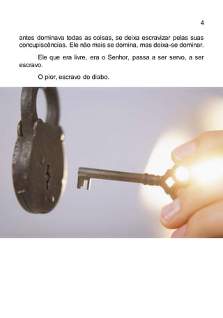 4
antes dominava todas as coisas, se deixa escravizar pelas suas
concupiscências. Ele não mais se domina, mas deixa-se dominar.
Ele que era livre, era o Senhor, passa a ser servo, a ser
escravo.
O pior, escravo do diabo.
 