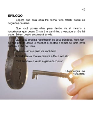 40
EPÍLOGO
Espero que esta obra lhe tenha feito refletir sobre os
segredos da alma.
Que você possa olhar para dentro de si mesmo e
reconhecer que Jesus Cristo é o caminho, a verdade e não há
outro. Só em Jesus encontrará a vida.
Que você precisa reconhecer os seus pecados, humilhar-
se nos pés de Jesus e receber o perdão e tornar-se uma nova
criatura. Filho de Deus.
Jesus te ama e quer ver você feliz.
Acredite nisto. Pois a palavra e Deus nos diz:
“Crê somente e verás a glória de Deus”.
Liliam Viegas Leal
16/09/1998
 