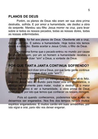 5
PLANOS DE DEUS
Porém, os planos de Deus não eram ver sua obra prima
destruída, sofrida. E por amor a humanidade, ele desfez a obra
da serpente. Mandou seu filho Jesus morrer na cruz, para levar
sobre si todos os nossos pecados, todas as nossas dores, todas
as nossas enfermidades.
E jesus foi fiel aos planos de Deus. Obediente até a cruz,
morreu por nós. E salvou a humanidade. Hoje todos nós temos
direito a salvação. Basta aceitar a Jesus Cristo, o filho de Deus.
Da mesma forma que o pecado entrou no mundo por cause
de um só homem, por um só homem a humanidade recebeu a
salvação. Basta dizer “sim” a Deus, a vontade de Deus.
POR QUE TANTA JANTA CONTINUA SOFRENDO?
Se é tão fácil dizer sim a Deus, por que tanta gente continua
sofrendo e não consegue dizer este “sim”?
Por que o homem tem um inimigo que não quer vê-lo feliz.
Quando Jesus veio ao mundo para trazer vida em abundancia, o
inimigo veio somente para matar, roubar e destruir. E o maior
desejo do diabo é ver a humanidade, a obra prima de Deus
destruída. É por isto que temos que conhecer os nossos inimigos.
Pois só quando conhecemos, poderemos lutar e não no
deixarmos ser enganados. Nos fins dos tempos haverá muitos
espíritos enganadores. E muitos cairão em suas armadilhas, por
isto vigiai e orai, para não vos deixar enganar.
 