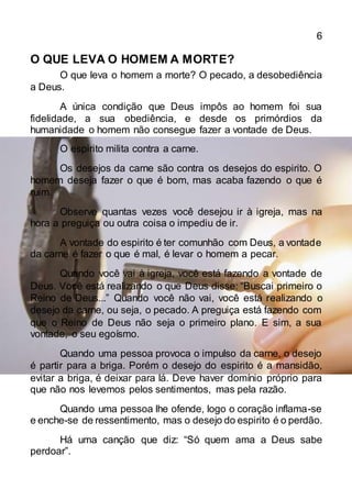 6
O QUE LEVA O HOMEM A MORTE?
O que leva o homem a morte? O pecado, a desobediência
a Deus.
A única condição que Deus impôs ao homem foi sua
fidelidade, a sua obediência, e desde os primórdios da
humanidade o homem não consegue fazer a vontade de Deus.
O espirito milita contra a carne.
Os desejos da carne são contra os desejos do espirito. O
homem deseja fazer o que é bom, mas acaba fazendo o que é
ruim.
Observe quantas vezes você desejou ir à igreja, mas na
hora a preguiça ou outra coisa o impediu de ir.
A vontade do espirito é ter comunhão com Deus, a vontade
da carne é fazer o que é mal, é levar o homem a pecar.
Quando você vai à igreja, você está fazendo a vontade de
Deus. Você está realizando o que Deus disse: “Buscai primeiro o
Reino de Deus...” Quando você não vai, você está realizando o
desejo da carne, ou seja, o pecado. A preguiça está fazendo com
que o Reino de Deus não seja o primeiro plano. E sim, a sua
vontade, o seu egoísmo.
Quando uma pessoa provoca o impulso da carne, o desejo
é partir para a briga. Porém o desejo do espirito é a mansidão,
evitar a briga, é deixar para lá. Deve haver domínio próprio para
que não nos levemos pelos sentimentos, mas pela razão.
Quando uma pessoa lhe ofende, logo o coração inflama-se
e enche-se de ressentimento, mas o desejo do espirito é o perdão.
Há uma canção que diz: “Só quem ama a Deus sabe
perdoar”.
 