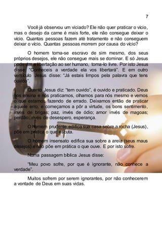7
Você já observou um viciado? Ele não quer praticar o vício,
mas o desejo da carne é mais forte, ele não consegue deixar o
vício. Quantas pessoas fazem até tratamento e não conseguem
deixar o vício. Quantas pessoas morrem por causa do vício?
O homem torna-se escravo de sim mesmo, dos seus
próprios desejos, ele não consegue mais se dominar. E só Jesus
pode dar a libertação ao ser humano, torna-lo livre. Por isto Jesus
disse: “Conheceis a verdade ela vos libertará”. E em outro
versículo Jesus disse: “Já estais limpos pela palavra que tens
ouvido”.
Quanto Jesus diz: “tem ouvido”, é ouvido e praticado. Deus
nos ensina e nós praticamos, olhamos para nós mesmo e vemos
o que estamos fazendo de errado. Deixamos então de praticar
aquele erro, e começamos a pôr a virtude, os bons sentimento,
invés de brigas; paz, invés de ódio; amor invés de magoas;
perdão, invés de desespero, esperança.
O homem prudente edifica sua casa sobre a rocha (Jesus),
põe em pratica o que escuta.
O homem insensato edifica sua sobre a areia (seus maus
desejos) e não põe em prática o que ouve. E por isto sofre.
Numa passagem bíblica Jesus disse:
“Meu povo sofre, por que é ignorante, não conhece a
verdade”.
Muitos sofrem por serem ignorantes, por não conhecerem
a vontade de Deus em suas vidas.
 