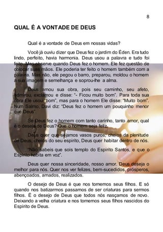 8
QUAL É A VONTADE DE DEUS
Qual é a vontade de Deus em nossas vidas?
Você já ouviu dizer que Deus fez o jardim do Éden. Era tudo
lindo, perfeito, havia harmonia. Deus usou a palavra e tudo foi
feito. Mas observe quando Deus fez o homem. Ele fez questão de
colocar suas mãos. Ele poderia ter feito o homem também com a
palavra. Mas não, ele pegou o barro, preparou, moldou o homem
a sua imagem e semelhança e soprou-lhe a alma.
Deus amou sua obra, pois seu caminho, seu afeto,
admirou, exclamou e disse: “- Ficou muito bom”. Para toda sua
obra Ele usou “bom”, mas para o homem Ele disse: “Muito bom”.
Num Salmo, Davi diz: “Deus fez o homem um pouquinho menor
que Deus”.
Se Deus fez o homem com tanto carinho, tanto amor, qual
é o desejo de Deus? Que o homem seja feliz.
Deus quer que sejamos vasos puros, cheios da plenitude
de Deus, cheios do seu espirito, Deus quer habitar dentro de nós.
“Não sabeis que sois templo do Espirito Santos, e que o
Espirito habita em voz”.
Deus quer nossa sinceridade, nosso amor. Deus deseja o
melhor para nós. Quer nos ver felizes, bem-sucedidos, prósperos,
abençoados, amados, realizados.
O desejo de Deus é que nos tornemos seus filhos. E só
quando nos batizarmos passamos de ser criaturas para sermos
filhos. É o desejo de Deus que todos nós nasçamos de novo.
Deixando a velha criatura e nos tornemos seus filhos nascidos do
Espirito de Deus.
 