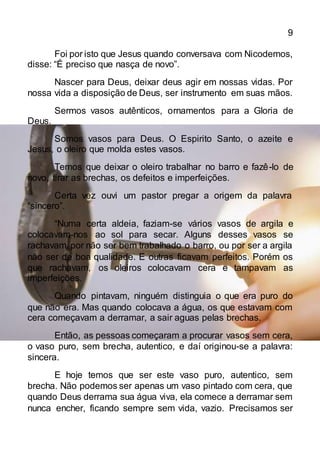 9
Foi por isto que Jesus quando conversava com Nicodemos,
disse: “É preciso que nasça de novo”.
Nascer para Deus, deixar deus agir em nossas vidas. Por
nossa vida a disposição de Deus, ser instrumento em suas mãos.
Sermos vasos autênticos, ornamentos para a Gloria de
Deus.
Somos vasos para Deus. O Espirito Santo, o azeite e
Jesus, o oleiro que molda estes vasos.
Temos que deixar o oleiro trabalhar no barro e fazê-lo de
novo, tirar as brechas, os defeitos e imperfeições.
Certa vez ouvi um pastor pregar a origem da palavra
“sincero”.
“Numa certa aldeia, faziam-se vários vasos de argila e
colocavam-nos ao sol para secar. Alguns desses vasos se
rachavam por não ser bem trabalhado o barro, ou por ser a argila
não ser de boa qualidade. E outras ficavam perfeitos. Porém os
que rachavam, os oleiros colocavam cera e tampavam as
imperfeições.
Quando pintavam, ninguém distinguia o que era puro do
que não era. Mas quando colocava a água, os que estavam com
cera começavam a derramar, a sair aguas pelas brechas.
Então, as pessoas começaram a procurar vasos sem cera,
o vaso puro, sem brecha, autentico, e daí originou-se a palavra:
sincera.
E hoje temos que ser este vaso puro, autentico, sem
brecha. Não podemos ser apenas um vaso pintado com cera, que
quando Deus derrama sua água viva, ela comece a derramar sem
nunca encher, ficando sempre sem vida, vazio. Precisamos ser
 