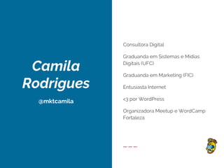 Camila
Rodrigues
@mktcamila
Consultora Digital
Graduanda em Sistemas e Mídias
Digitais (UFC)
Graduanda em Marketing (FIC)
Entusiasta Internet
<3 por WordPress
Organizadora Meetup e WordCamp
Fortaleza
 