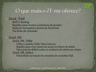  Zend_Tool
     RAD e Tooling
     Rapidez para montar a estrutura do projeto
     Nada de manipular a árvore de diretórios
     Via linha de comando

 Zend_Db
   Zend_Db_Table
      Utiliza o padrão Table Data Gateway
      Rapidez para criar classes de acesso ao Banco de dados
      Não é preciso definir todos os atributos da tabela nas classes
   Zend_Db_Select
      Praticidade na criação de consultas de consultas SQL




                     Conhecendo o Zend Framework - Jaime Neto
 