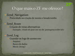  Zend_Navigation
   Praticidade na criação de menús e breadcrumbs


 Zend_Route
   Criação de rotas alternativas
      Exemplo: /titulo-do-post em vez de /postagens/exibir/id/1


 Zend_Log
   Guardar os logs de acesso em:
      Arquivo
      Banco de dados
      Mock (Array)


                   Conhecendo o Zend Framework - Jaime Neto
 