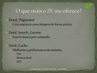  Zend_Paginator
   Criar paginação para listagens de forma prática


 Zend_Search_Lucene
   Inserir busca por conteúdo


 Zend_Cache
   Melhorar a performance do sistema
      File
      Memcached
      APC

                  Conhecendo o Zend Framework - Jaime Neto
 