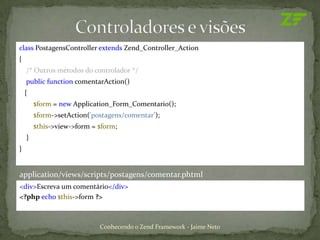 class PostagensController extends Zend_Controller_Action
{
    /* Outros métodos do controlador */
    public function comentarAction()
    {
        $form = new Application_Form_Comentario();
        $form->setAction('postagens/comentar’);
        $this->view->form = $form;
    }
}


application/views/scripts/postagens/comentar.phtml
<div>Escreva um comentário</div>
<?php echo $this->form ?>



                            Conhecendo o Zend Framework - Jaime Neto
 