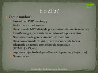  O que mudou?
   Baseado no PHP versão 5.3
   Performance melhorada
   Uma camada MVC dirigida por eventos totalmente reescrita
   EventManager, para sistemas controlados por eventos
   Novo sistema de gerenciamento de módulos
   Uma nova camada de visão, para responder de forma
    adequada de acordo com o tipo de requisição
    (HTML, JSON, etc)
   Suporte a injeção de dependência (Dependency Injection)
   Namespaces



                 Conhecendo o Zend Framework - Jaime Neto
 