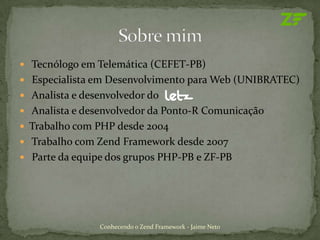 Tecnólogo em Telemática (CEFET-PB)
 Especialista em Desenvolvimento para Web (UNIBRATEC)
 Analista e desenvolvedor do
 Analista e desenvolvedor da Ponto-R Comunicação
 Trabalho com PHP desde 2004
 Trabalho com Zend Framework desde 2007
 Parte da equipe dos grupos PHP-PB e ZF-PB




                Conhecendo o Zend Framework - Jaime Neto
 