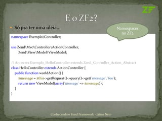  Só pra ter uma idéia...                                         Namespaces
                                                                    no ZF2
namespace ExemploController;

use ZendMvcControllerActionController,
     ZendViewModelViewModel;

// Antes era Exemplo_HelloController extends Zend_Controller_Action_Abstract
class HelloController extends ActionController {
   public function worldAction() {
     $message = $this->getRequest()->query()->get('message', 'foo');
     return new ViewModel(array('message' => $message));
   }
}




                       Conhecendo o Zend Framework - Jaime Neto
 