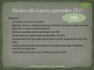  Motivos                                                      SIM
   A versão 2.0 é muito recente
   Suporte, fóruns e informações para dúvidas em geral ainda é escassa
      para ZF2, e muito extensa para ZF1
     Muitas empresas ainda trabalham com ZF1
     Existem poucas aplicações atualmente com ZF2
     É pouco provável que aplicações feitas em ZF1 migrem para ZF2 tão
      cedo
     Ainda existe grande necessidade de profissionais que trabalham
      com ZF1 no mercado
     Ainda não existe prova de certificação para o ZF2




                    Conhecendo o Zend Framework - Jaime Neto
 