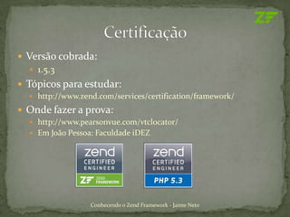  Versão cobrada:
   1.5.3
 Tópicos para estudar:
   http://www.zend.com/services/certification/framework/

 Onde fazer a prova:
   http://www.pearsonvue.com/vtclocator/
   Em João Pessoa: Faculdade iDEZ




                  Conhecendo o Zend Framework - Jaime Neto
 