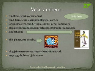  zendframework.com/manual                                    Links úteis
 zend-framework-examples.blogspot.com.br
 forum.imasters.com.br/topic/220186-zend-framework
 blog.giovannicandido.com/category/php/zend-framework
 akrabat.com


 php-pb.net/sua-escolha




 blog.jaimeneto.com/category/zend-framework
 https://github.com/jaimeneto




                   Conhecendo o Zend Framework - Jaime Neto
 