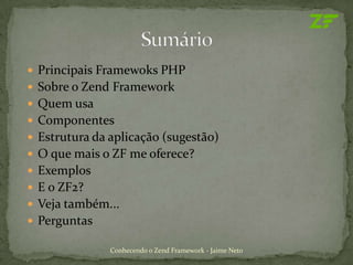  Principais Framewoks PHP
 Sobre o Zend Framework
 Quem usa
 Componentes
 Estrutura da aplicação (sugestão)
 O que mais o ZF me oferece?
 Exemplos
 E o ZF2?
 Veja também...
 Perguntas

               Conhecendo o Zend Framework - Jaime Neto
 