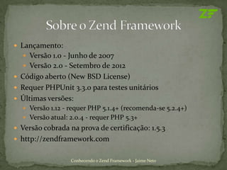  Lançamento:
   Versão 1.0 - Junho de 2007
   Versão 2.0 - Setembro de 2012
 Código aberto (New BSD License)
 Requer PHPUnit 3.3.0 para testes unitários
 Últimas versões:
   Versão 1.12 - requer PHP 5.1.4+ (recomenda-se 5.2.4+)
   Versão atual: 2.0.4 - requer PHP 5.3+
 Versão cobrada na prova de certificação: 1.5.3
 http://zendframework.com


                  Conhecendo o Zend Framework - Jaime Neto
 