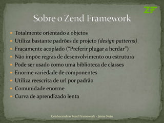  Totalmente orientado a objetos
 Utiliza bastante padrões de projeto (design patterns)
 Fracamente acoplado (“Preferir plugar a herdar”)
 Não impõe regras de desenvolvimento ou estrutura
 Pode ser usado como uma biblioteca de classes
 Enorme variedade de componentes
 Utiliza reescrita de url por padrão
 Comunidade enorme
 Curva de aprendizado lenta



                  Conhecendo o Zend Framework - Jaime Neto
 