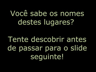 Você sabe os nomes
destes lugares?
Tente descobrir antes
de passar para o slide
seguinte!