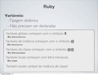 Ruby
       Variáveis:
        - Tipagem dinâmica
        - Não precisam ser declaradas
         Variáveis globais começam com o símbolo: $
            Ex: $diretorio

         Variáveis de instância começam com o símbolo: @
            Ex: @salario

         Variáveis de classe começam com o símbolo: @@
            Ex: @@contador

         Variáveis locais começam com letra minúscula
            Ex: nome

         Também existe variável de instância de classe!

Thursday, October 4, 12
 