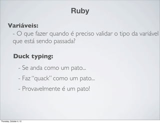 Ruby
       Variáveis:
        - O que fazer quando é preciso validar o tipo da variável
        que está sendo passada?

             Duck typing:
                   - Se anda como um pato...
                   - Faz “quack” como um pato...
                   - Provavelmente é um pato!



Thursday, October 4, 12
 
