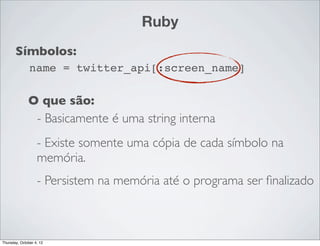 Ruby
       Símbolos:
               name = twitter_api[:screen_name]

              O que são:
               - Basicamente é uma string interna
                   - Existe somente uma cópia de cada símbolo na
                   memória.
                   - Persistem na memória até o programa ser ﬁnalizado



Thursday, October 4, 12
 