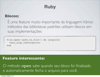 Ruby
       Blocos:
            É uma feature muito importante da linguagem. Vários
            métodos das bibliotecas padrões utilizam blocos em
            suas implementações
           File.open(‘path_to_file’) do |arquivo|
             faca_algo_com(arquivo)
           end




   Feature interessante:
    O método open sabe quando seu bloco foi ﬁnalizado
    e automaticamente fecha o arquivo para você.
Thursday, October 4, 12
 