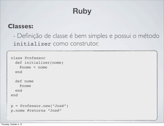 Ruby
       Classes:
        - Deﬁnição de classe é bem simples e possui o método
        initializer como construtor.

          class Professor
            def initializer(nome)
              @nome = nome
            end

            def nome
              @nome
            end
          end

          p = Professor.new(“José”)
          p.nome #retorna “José”


Thursday, October 4, 12
 
