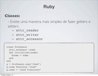 Ruby
       Classes:
        - Existe uma maneira mais simples de fazer getters e
        setters
                    - attr_reader
                    - attr_writer
                    - attr_accessor

          class Professor
            attr_accessor :nome
            def initializer(nome)
              @nome = nome
            end
          end
          p = Professor.new(“José”)
          p.nome #retorna “José”
          p.nome = “José Francisco”

Thursday, October 4, 12
 