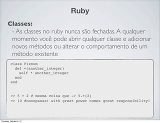 Ruby
       Classes:
        - As classes no ruby nunca são fechadas. A qualquer
        momento você pode abrir qualquer classe e adicionar
        novos métodos ou alterar o comportamento de um
        método existente
          class Fixnum
            def +(another_integer)
              self * another_integer
            end
          end


          >> 5 + 2 # mesma coisa que -> 5.+(2)
          => 10 #oooopssss! with great power comes great responsibility!




Thursday, October 4, 12
 