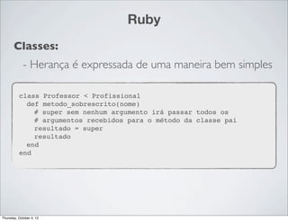 Ruby
       Classes:
             - Herança é expressada de uma maneira bem simples

          class Professor < Profissional
            def metodo_sobrescrito(nome)
              # super sem nenhum argumento irá passar todos os
              # argumentos recebidos para o método da classe pai
              resultado = super
              resultado
            end
          end




Thursday, October 4, 12
 