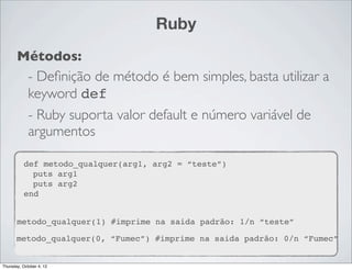 Ruby
       Métodos:
        - Deﬁnição de método é bem simples, basta utilizar a
        keyword def
             - Ruby suporta valor default e número variável de
             argumentos

          def metodo_qualquer(arg1, arg2 = “teste”)
            puts arg1
            puts arg2
          end


       metodo_qualquer(1) #imprime na saida padrão: 1/n “teste”

       metodo_qualquer(0, “Fumec”) #imprime na saida padrão: 0/n “Fumec”


Thursday, October 4, 12
 