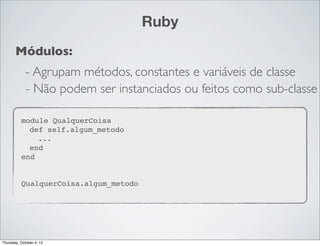 Ruby
       Módulos:
             - Agrupam métodos, constantes e variáveis de classe
             - Não podem ser instanciados ou feitos como sub-classe

          module QualquerCoisa
            def self.algum_metodo
              ...
            end
          end


          QualquerCoisa.algum_metodo




Thursday, October 4, 12
 