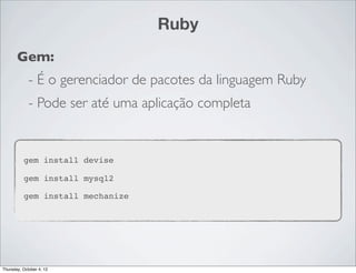 Ruby
       Gem:
             - É o gerenciador de pacotes da linguagem Ruby
             - Pode ser até uma aplicação completa


          gem install devise

          gem install mysql2

          gem install mechanize




Thursday, October 4, 12
 