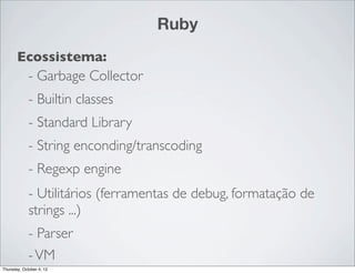 Ruby
       Ecossistema:
        - Garbage Collector
             - Builtin classes
             - Standard Library
             - String enconding/transcoding
             - Regexp engine
             - Utilitários (ferramentas de debug, formatação de
             strings ...)
             - Parser
             - VM
Thursday, October 4, 12
 
